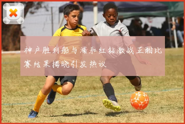 神户胜利船与浦和红钻激战正酣比赛结果揭晓引发热议