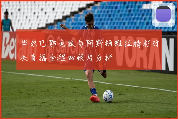 毕尔巴鄂竞技与阿斯顿维拉精彩对决直播全程回顾与分析