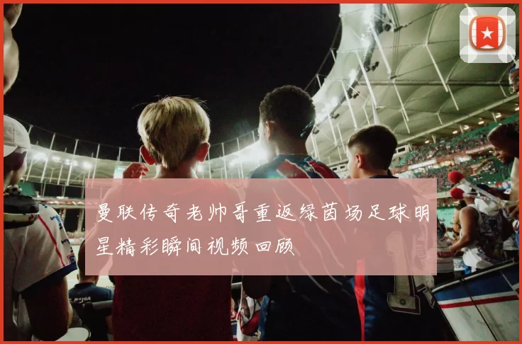 曼联传奇老帅哥重返绿茵场足球明星精彩瞬间视频回顾