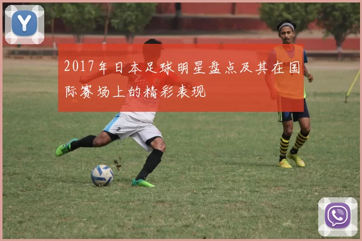 2017年日本足球明星盘点及其在国际赛场上的精彩表现