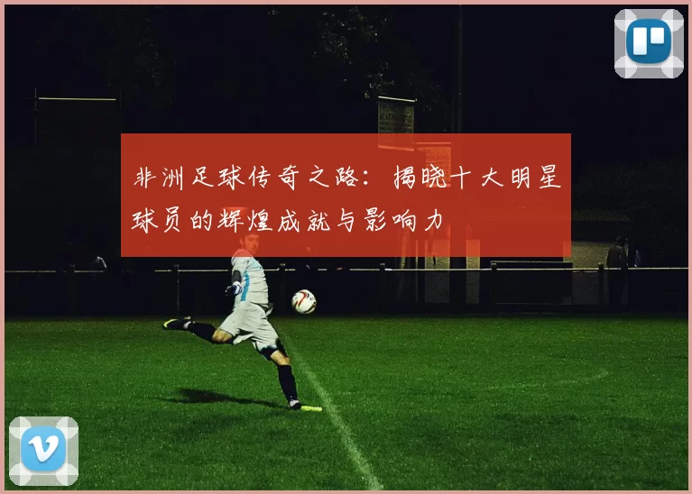 非洲足球传奇之路：揭晓十大明星球员的辉煌成就与影响力