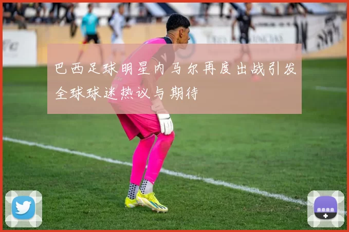 巴西足球明星内马尔再度出战引发全球球迷热议与期待