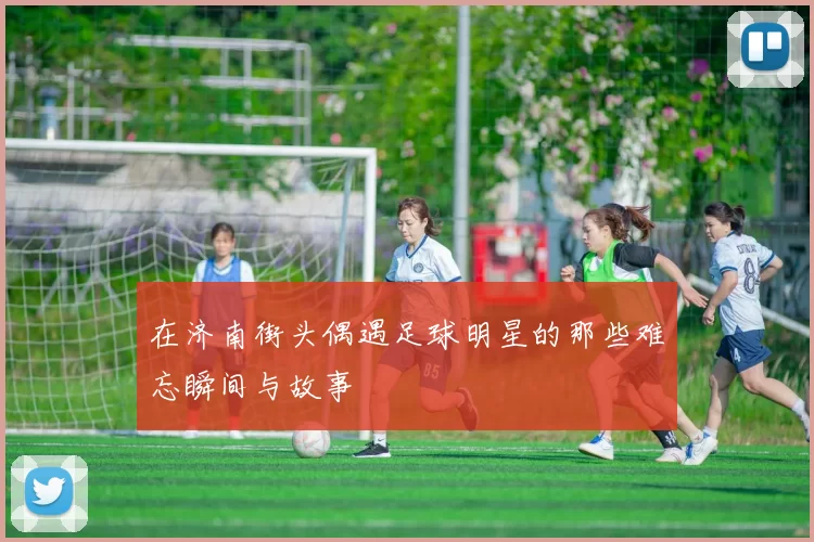 在济南街头偶遇足球明星的那些难忘瞬间与故事