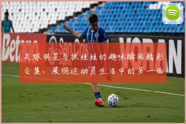 足球明星与抓娃娃的趣味瞬间精彩合集，展现运动员生活中的另一面