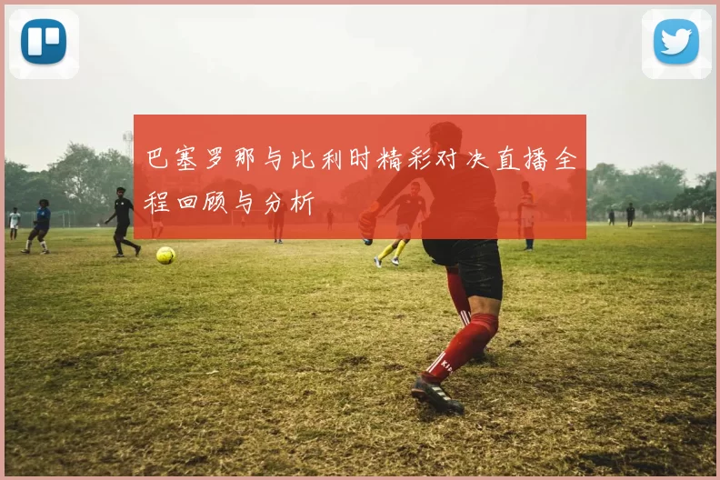 巴塞罗那与比利时精彩对决直播全程回顾与分析