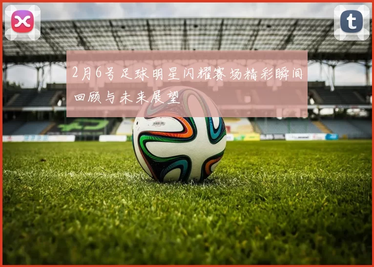 2月6号足球明星闪耀赛场精彩瞬间回顾与未来展望