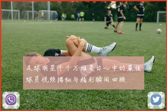 足球明星千千万谁是你心中的最佳球员视频揭秘与精彩瞬间回顾