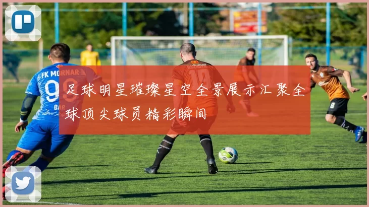 足球明星璀璨星空全景展示汇聚全球顶尖球员精彩瞬间