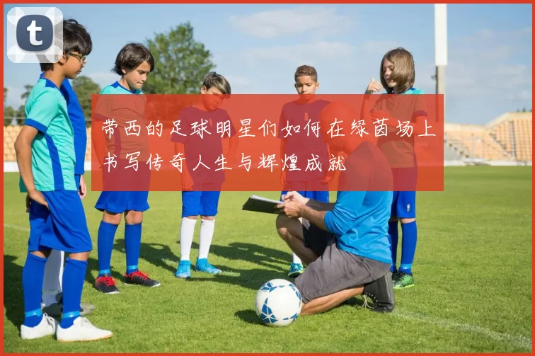 带西的足球明星们如何在绿茵场上书写传奇人生与辉煌成就
