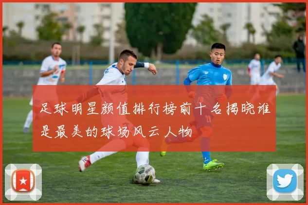 足球明星颜值排行榜前十名揭晓谁是最美的球场风云人物