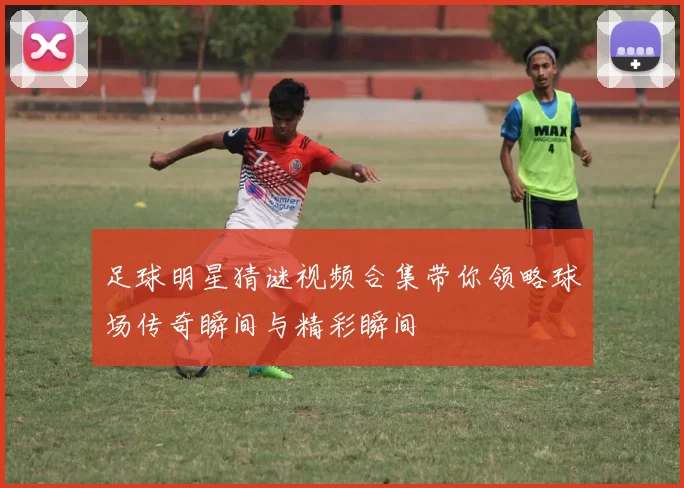 足球明星猜谜视频合集带你领略球场传奇瞬间与精彩瞬间