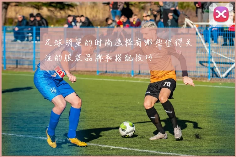 足球明星的时尚选择有哪些值得关注的服装品牌和搭配技巧