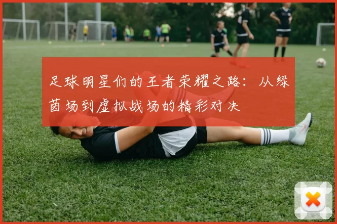 足球明星们的王者荣耀之路：从绿茵场到虚拟战场的精彩对决