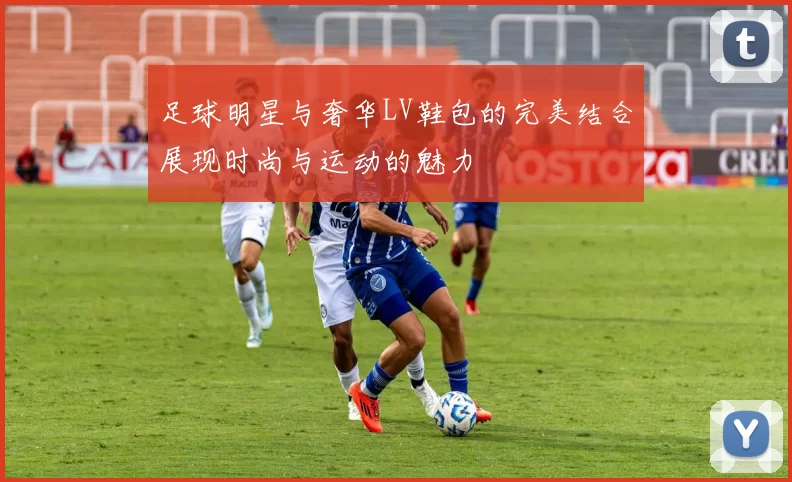 足球明星与奢华LV鞋包的完美结合展现时尚与运动的魅力