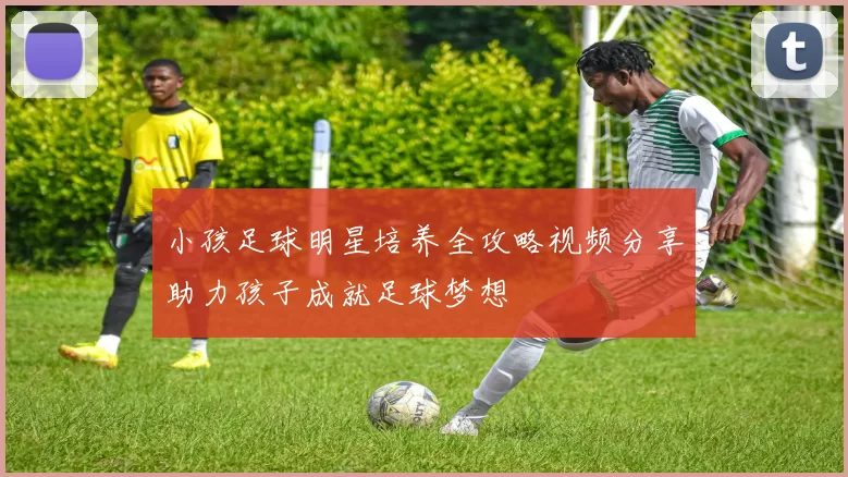 小孩足球明星培养全攻略视频分享助力孩子成就足球梦想