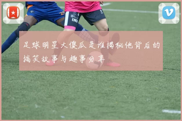 足球明星大傻瓜是谁揭秘他背后的搞笑故事与趣事分享