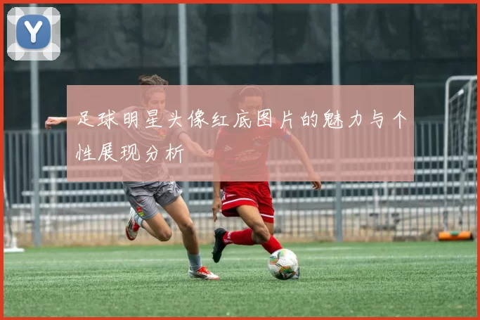 足球明星头像红底图片的魅力与个性展现分析