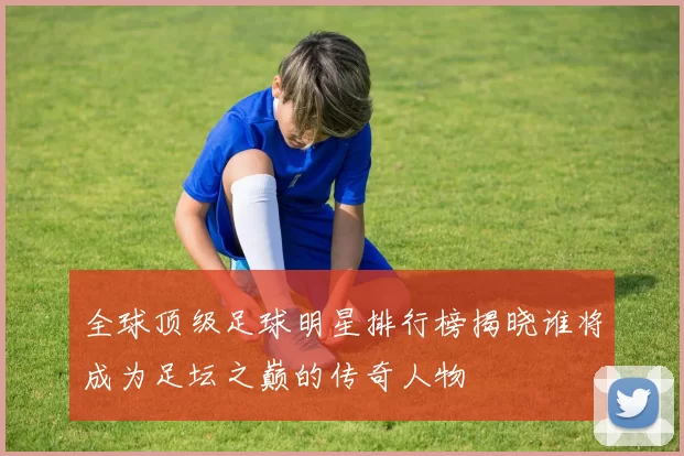 全球顶级足球明星排行榜揭晓谁将成为足坛之巅的传奇人物