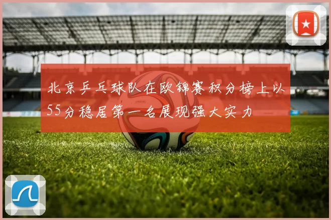 北京乒乓球队在欧锦赛积分榜上以55分稳居第一名展现强大实力