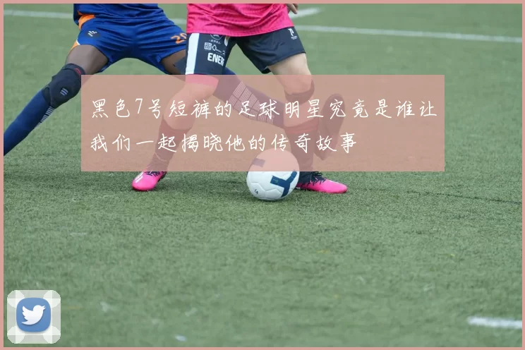 黑色7号短裤的足球明星究竟是谁让我们一起揭晓他的传奇故事