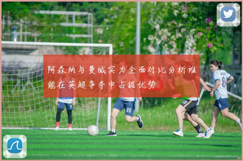 阿森纳与曼城实力全面对比分析谁能在英超争夺中占据优势