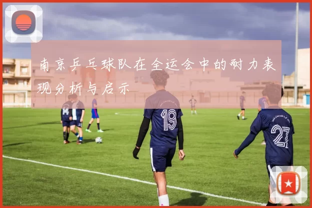 南京乒乓球队在全运会中的耐力表现分析与启示