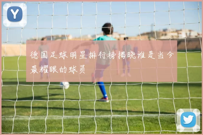 德国足球明星排行榜揭晓谁是当今最耀眼的球员