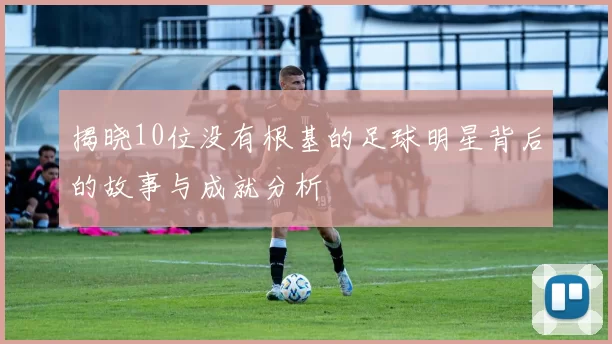 揭晓10位没有根基的足球明星背后的故事与成就分析