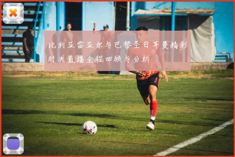 比利亚雷亚尔与巴黎圣日耳曼精彩对决直播全程回顾与分析