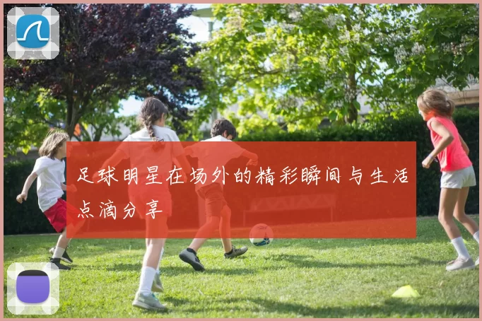 足球明星在场外的精彩瞬间与生活点滴分享