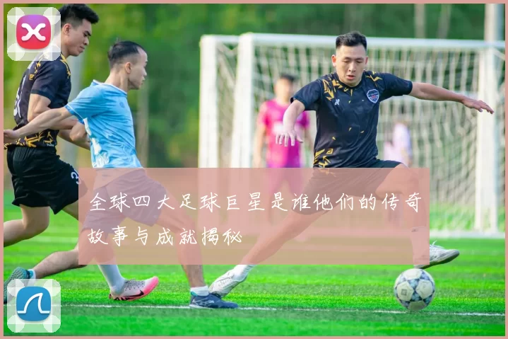 全球四大足球巨星是谁他们的传奇故事与成就揭秘