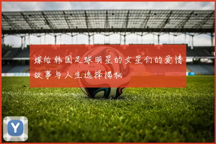 嫁给韩国足球明星的女星们的爱情故事与人生选择揭秘